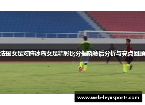 法国女足对阵冰岛女足精彩比分揭晓赛后分析与亮点回顾