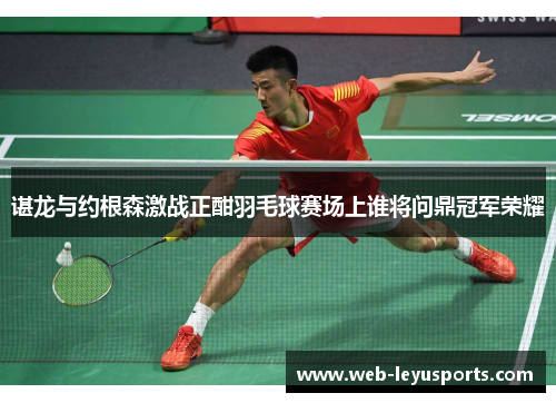 谌龙与约根森激战正酣羽毛球赛场上谁将问鼎冠军荣耀